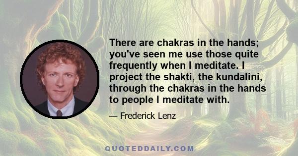 There are chakras in the hands; you've seen me use those quite frequently when I meditate. I project the shakti, the kundalini, through the chakras in the hands to people I meditate with.