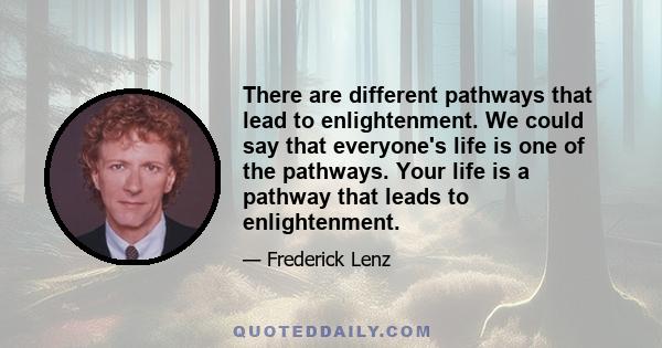 There are different pathways that lead to enlightenment. We could say that everyone's life is one of the pathways. Your life is a pathway that leads to enlightenment.