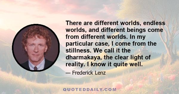 There are different worlds, endless worlds, and different beings come from different worlds. In my particular case, I come from the stillness. We call it the dharmakaya, the clear light of reality. I know it quite well.