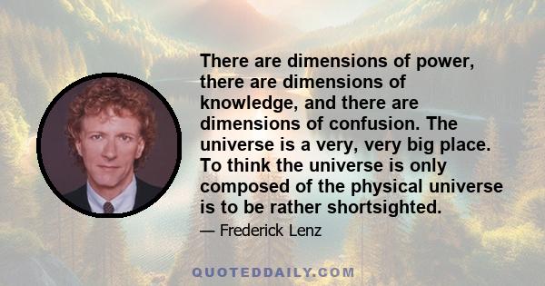 There are dimensions of power, there are dimensions of knowledge, and there are dimensions of confusion. The universe is a very, very big place. To think the universe is only composed of the physical universe is to be