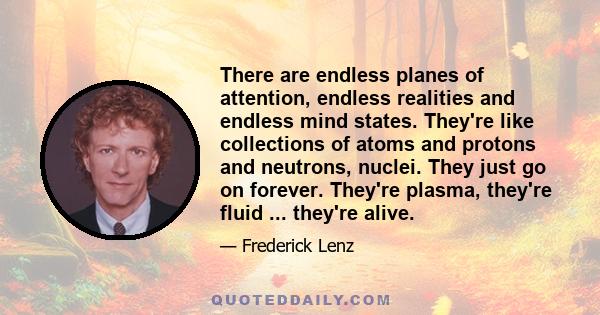 There are endless planes of attention, endless realities and endless mind states. They're like collections of atoms and protons and neutrons, nuclei. They just go on forever. They're plasma, they're fluid ... they're