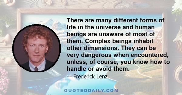 There are many different forms of life in the universe and human beings are unaware of most of them. Complex beings inhabit other dimensions. They can be very dangerous when encountered, unless, of course, you know how