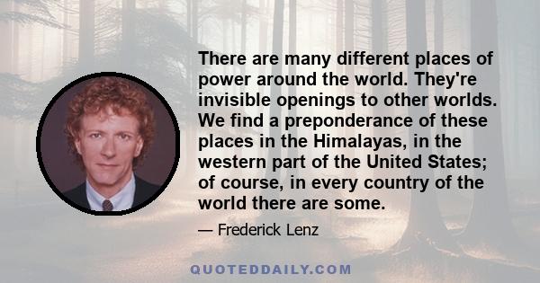 There are many different places of power around the world. They're invisible openings to other worlds. We find a preponderance of these places in the Himalayas, in the western part of the United States; of course, in