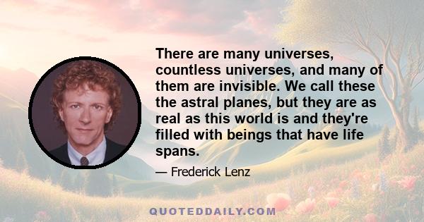 There are many universes, countless universes, and many of them are invisible. We call these the astral planes, but they are as real as this world is and they're filled with beings that have life spans.