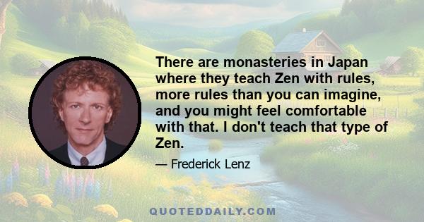 There are monasteries in Japan where they teach Zen with rules, more rules than you can imagine, and you might feel comfortable with that. I don't teach that type of Zen.