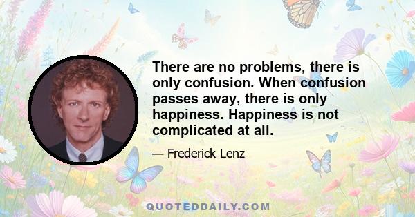 There are no problems, there is only confusion. When confusion passes away, there is only happiness. Happiness is not complicated at all.