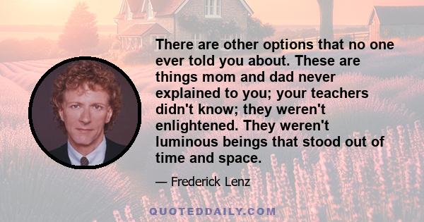 There are other options that no one ever told you about. These are things mom and dad never explained to you; your teachers didn't know; they weren't enlightened. They weren't luminous beings that stood out of time and