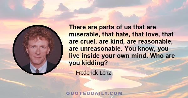 There are parts of us that are miserable, that hate, that love, that are cruel, are kind, are reasonable, are unreasonable. You know, you live inside your own mind. Who are you kidding?