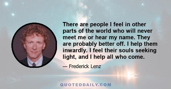 There are people I feel in other parts of the world who will never meet me or hear my name. They are probably better off. I help them inwardly. I feel their souls seeking light, and I help all who come.