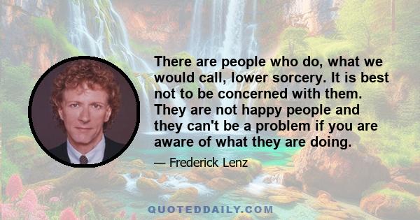 There are people who do, what we would call, lower sorcery. It is best not to be concerned with them. They are not happy people and they can't be a problem if you are aware of what they are doing.