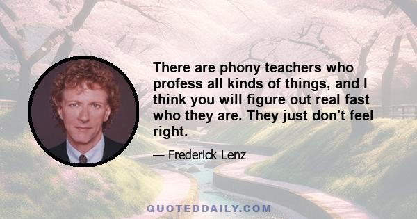 There are phony teachers who profess all kinds of things, and I think you will figure out real fast who they are. They just don't feel right.