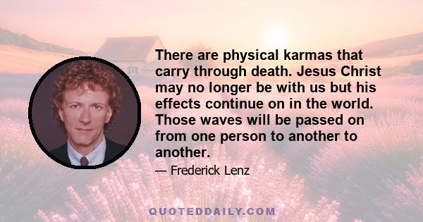 There are physical karmas that carry through death. Jesus Christ may no longer be with us but his effects continue on in the world. Those waves will be passed on from one person to another to another.