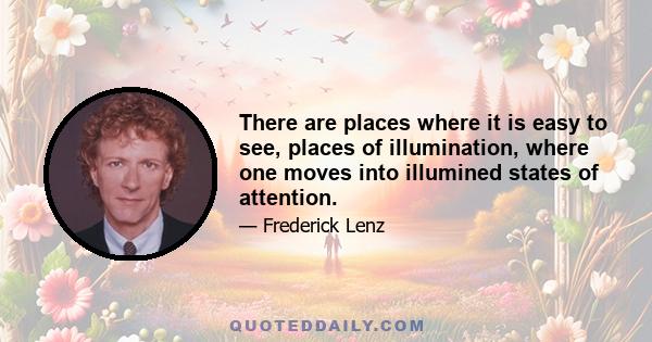 There are places where it is easy to see, places of illumination, where one moves into illumined states of attention.