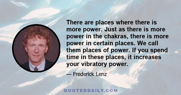 There are places where there is more power. Just as there is more power in the chakras, there is more power in certain places. We call them places of power. If you spend time in these places, it increases your vibratory 