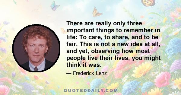 There are really only three important things to remember in life: To care, to share, and to be fair. This is not a new idea at all, and yet, observing how most people live their lives, you might think it was.