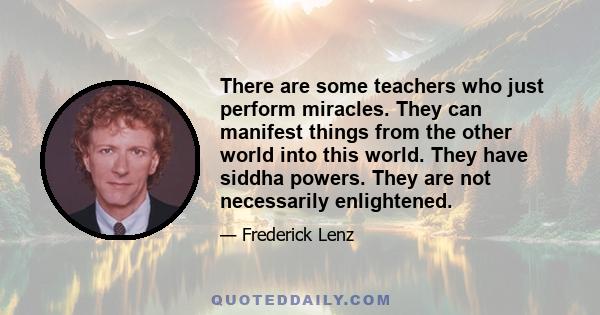 There are some teachers who just perform miracles. They can manifest things from the other world into this world. They have siddha powers. They are not necessarily enlightened.