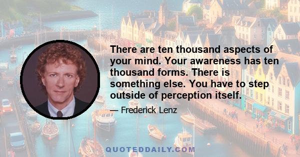 There are ten thousand aspects of your mind. Your awareness has ten thousand forms. There is something else. You have to step outside of perception itself.