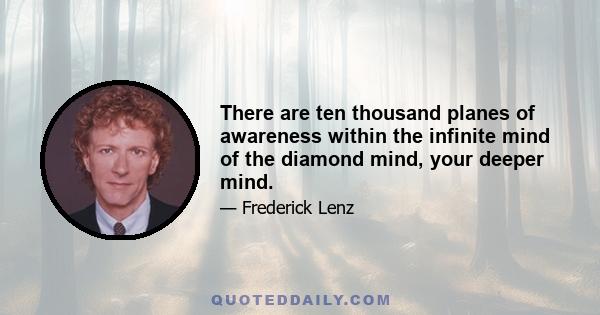 There are ten thousand planes of awareness within the infinite mind of the diamond mind, your deeper mind.