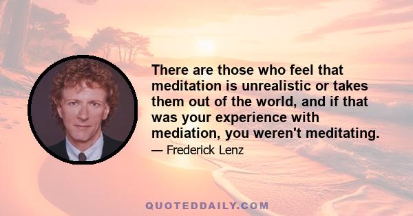 There are those who feel that meditation is unrealistic or takes them out of the world, and if that was your experience with mediation, you weren't meditating.