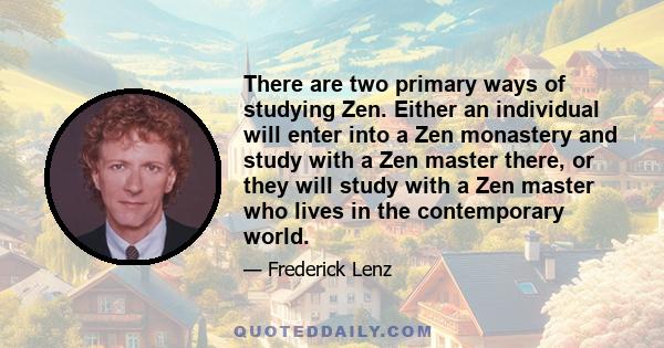 There are two primary ways of studying Zen. Either an individual will enter into a Zen monastery and study with a Zen master there, or they will study with a Zen master who lives in the contemporary world.