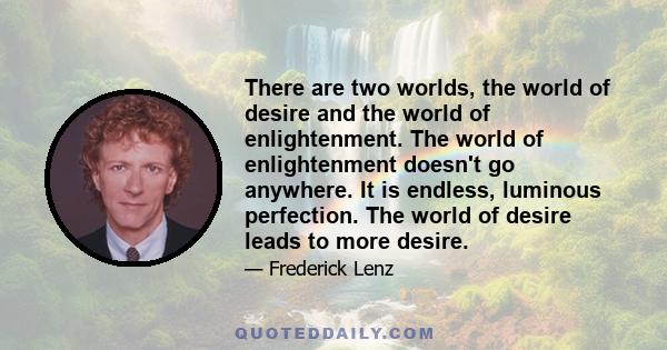 There are two worlds, the world of desire and the world of enlightenment. The world of enlightenment doesn't go anywhere. It is endless, luminous perfection. The world of desire leads to more desire.