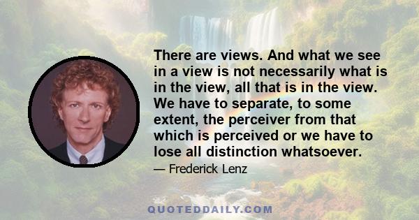 There are views. And what we see in a view is not necessarily what is in the view, all that is in the view. We have to separate, to some extent, the perceiver from that which is perceived or we have to lose all