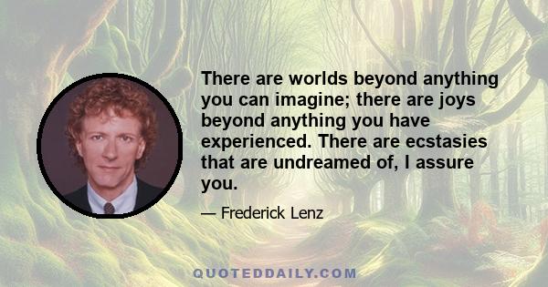 There are worlds beyond anything you can imagine; there are joys beyond anything you have experienced. There are ecstasies that are undreamed of, I assure you.