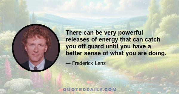 There can be very powerful releases of energy that can catch you off guard until you have a better sense of what you are doing.