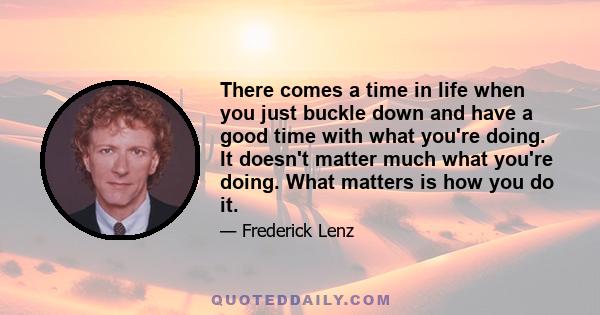 There comes a time in life when you just buckle down and have a good time with what you're doing. It doesn't matter much what you're doing. What matters is how you do it.