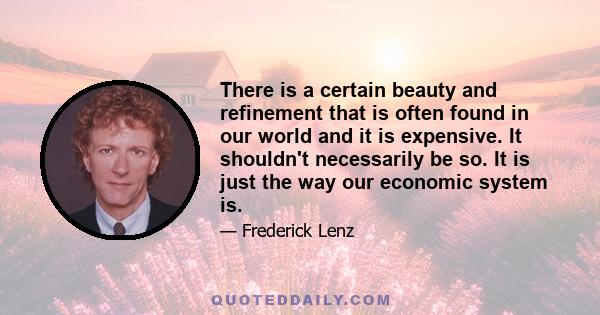 There is a certain beauty and refinement that is often found in our world and it is expensive. It shouldn't necessarily be so. It is just the way our economic system is.