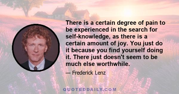 There is a certain degree of pain to be experienced in the search for self-knowledge, as there is a certain amount of joy. You just do it because you find yourself doing it. There just doesn't seem to be much else