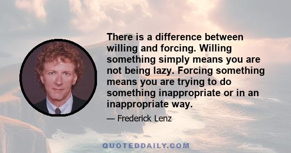 There is a difference between willing and forcing. Willing something simply means you are not being lazy. Forcing something means you are trying to do something inappropriate or in an inappropriate way.