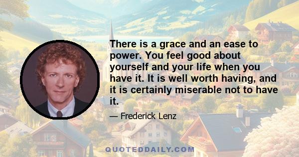 There is a grace and an ease to power. You feel good about yourself and your life when you have it. It is well worth having, and it is certainly miserable not to have it.