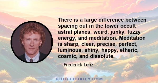 There is a large difference between spacing out in the lower occult astral planes, weird, junky, fuzzy energy, and meditation. Meditation is sharp, clear, precise, perfect, luminous, shiny, happy, etheric, cosmic, and