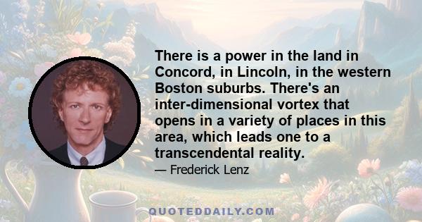 There is a power in the land in Concord, in Lincoln, in the western Boston suburbs. There's an inter-dimensional vortex that opens in a variety of places in this area, which leads one to a transcendental reality.