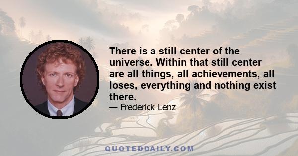 There is a still center of the universe. Within that still center are all things, all achievements, all loses, everything and nothing exist there.