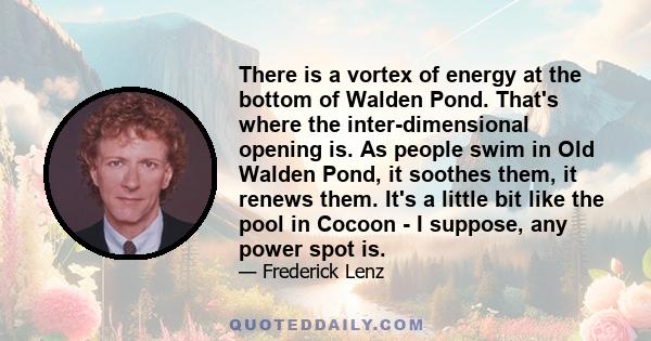 There is a vortex of energy at the bottom of Walden Pond. That's where the inter-dimensional opening is. As people swim in Old Walden Pond, it soothes them, it renews them. It's a little bit like the pool in Cocoon - I