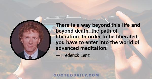 There is a way beyond this life and beyond death, the path of liberation. In order to be liberated, you have to enter into the world of advanced meditation.