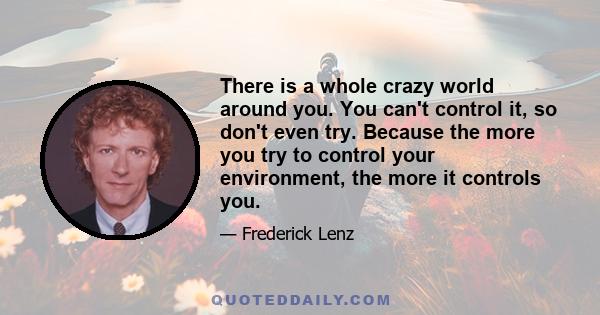 There is a whole crazy world around you. You can't control it, so don't even try. Because the more you try to control your environment, the more it controls you.