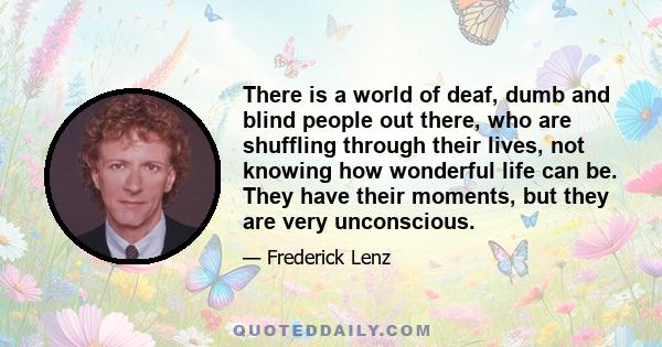 There is a world of deaf, dumb and blind people out there, who are shuffling through their lives, not knowing how wonderful life can be. They have their moments, but they are very unconscious.