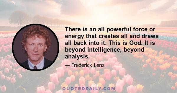 There is an all powerful force or energy that creates all and draws all back into it. This is God. It is beyond intelligence, beyond analysis.