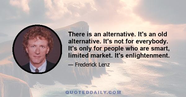 There is an alternative. It's an old alternative. It's not for everybody. It's only for people who are smart, limited market. It's enlightenment.