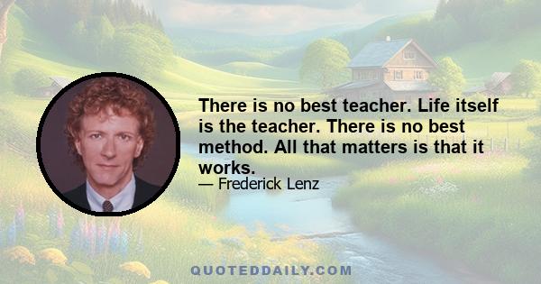 There is no best teacher. Life itself is the teacher. There is no best method. All that matters is that it works.