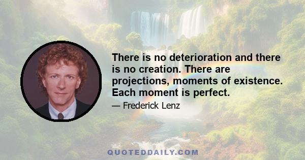 There is no deterioration and there is no creation. There are projections, moments of existence. Each moment is perfect.