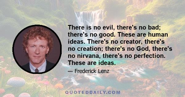 There is no evil, there's no bad; there's no good. These are human ideas. There's no creator, there's no creation; there's no God, there's no nirvana, there's no perfection. These are ideas.