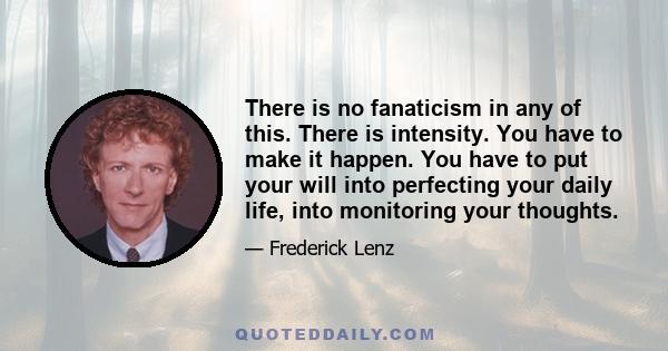 There is no fanaticism in any of this. There is intensity. You have to make it happen. You have to put your will into perfecting your daily life, into monitoring your thoughts.