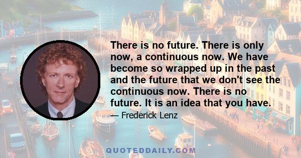 There is no future. There is only now, a continuous now. We have become so wrapped up in the past and the future that we don't see the continuous now. There is no future. It is an idea that you have.