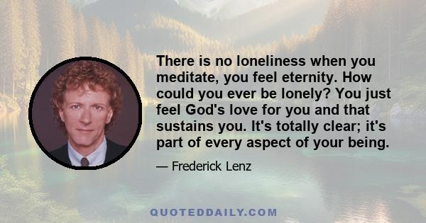 There is no loneliness when you meditate, you feel eternity. How could you ever be lonely? You just feel God's love for you and that sustains you. It's totally clear; it's part of every aspect of your being.