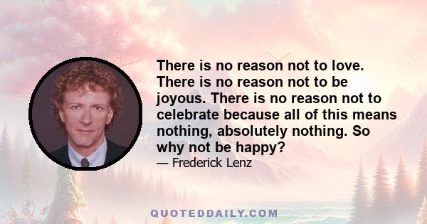 There is no reason not to love. There is no reason not to be joyous. There is no reason not to celebrate because all of this means nothing, absolutely nothing. So why not be happy?