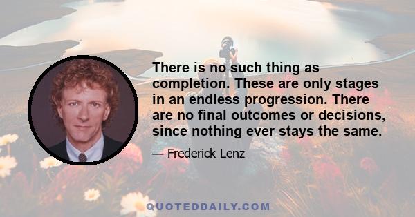 There is no such thing as completion. These are only stages in an endless progression. There are no final outcomes or decisions, since nothing ever stays the same.